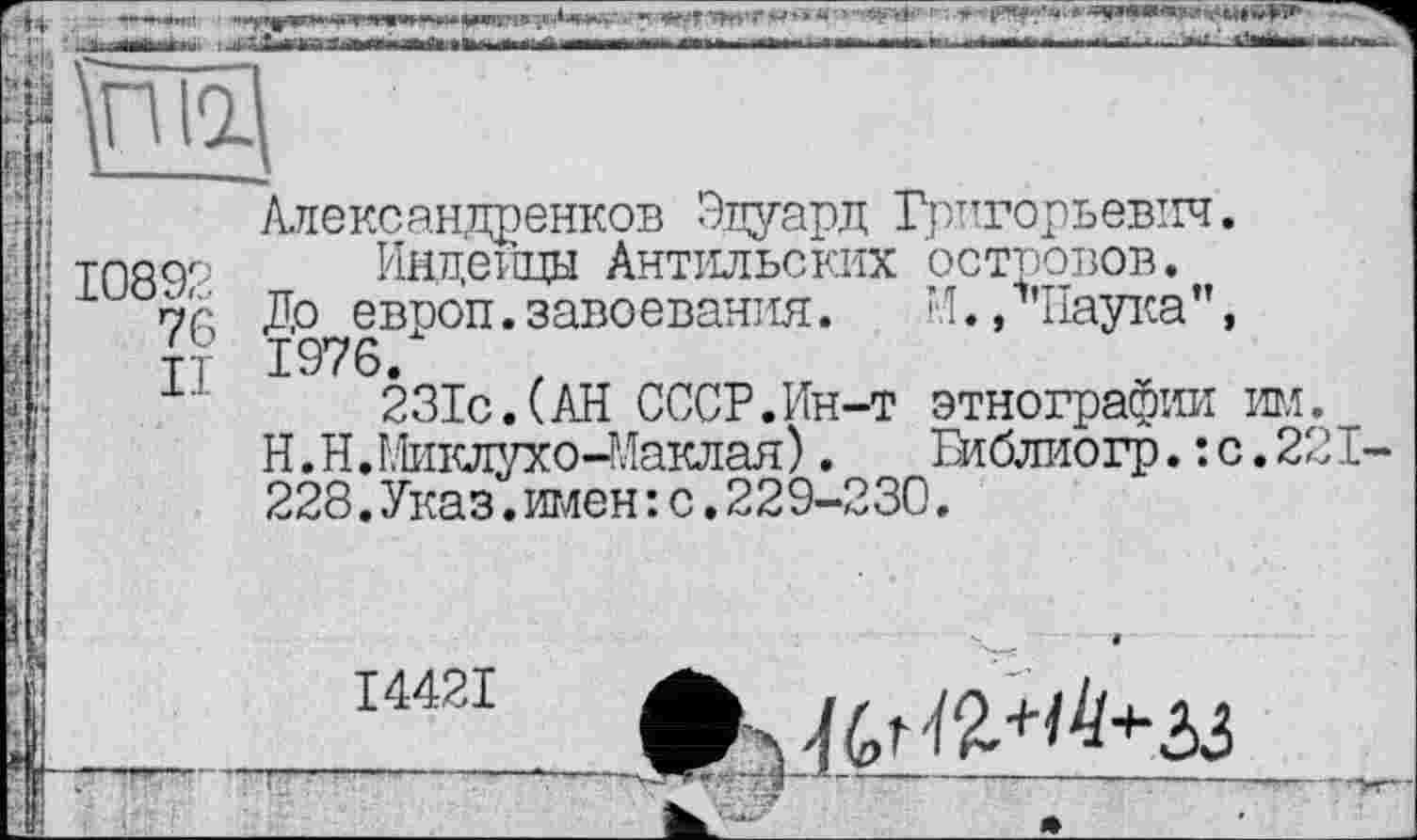 ﻿....■■ «т-^ТЯгуГ^*** ' ' ''Фї '' ■**	*
1 її найдені» І ^ГІшГГ- -ffi.»«lttiinttr*lHi .«irr —— iwih mu Iti І ІМП мш В.	п і і—'вії ' 1 Ша—' іи> ir rw~.
щ
10892
Александренков Эдуард Григорьевич.
Индейцы Антильских островов.
До европ. завоевания.	И., чіаука ”,
1976.
231с.(АН СССР.Ин-т этнографии игл.
Н.Н.Миклухо-Маклая).	Библиогр.: с.221-
228.Указ.имен: с.229-230.
14421